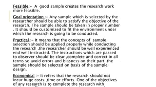 Feasible:- A good sample creates the research work
more feasible.
Goal orientation :- Any sample which is selected by the
researcher should be able to satisfy the objective of the
research. The sample should be taken in proper number
. It should be customized to fit the environment under
which the research is going to be conducted.
Practical :- It means that the concepts of sample
selection should be applied properly while conducting
the research .the researcher should be well experienced
end well instructed. The instructions which are passed
to observer should be clear ,complete and correct in all
terms so avoid errors and biasness on their part .the
sample should be selected on basis of the sample
design.
Economical :- It refers that the research should not
incur huge costs ,time or efforts. One of the objectives
of any research is to complete the research with
 