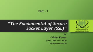 “The Fundamental of Secure
Socket Layer (SSL)”
By:
-Vishal Kumar
(CEH, CHFI, CISE, MCP)
info@prohackers.in
Part - 1
 