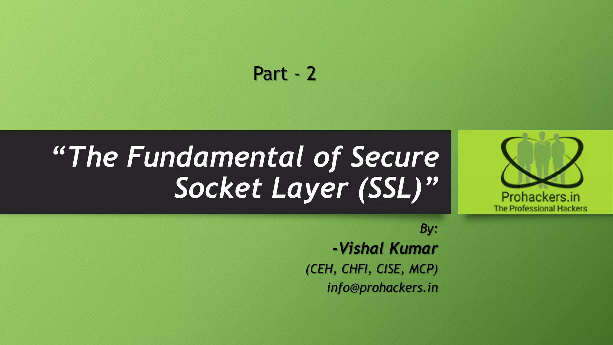 “The Fundamental of Secure
Socket Layer (SSL)”
By:
-Vishal Kumar
(CEH, CHFI, CISE, MCP)
info@prohackers.in
Part - 2
 
