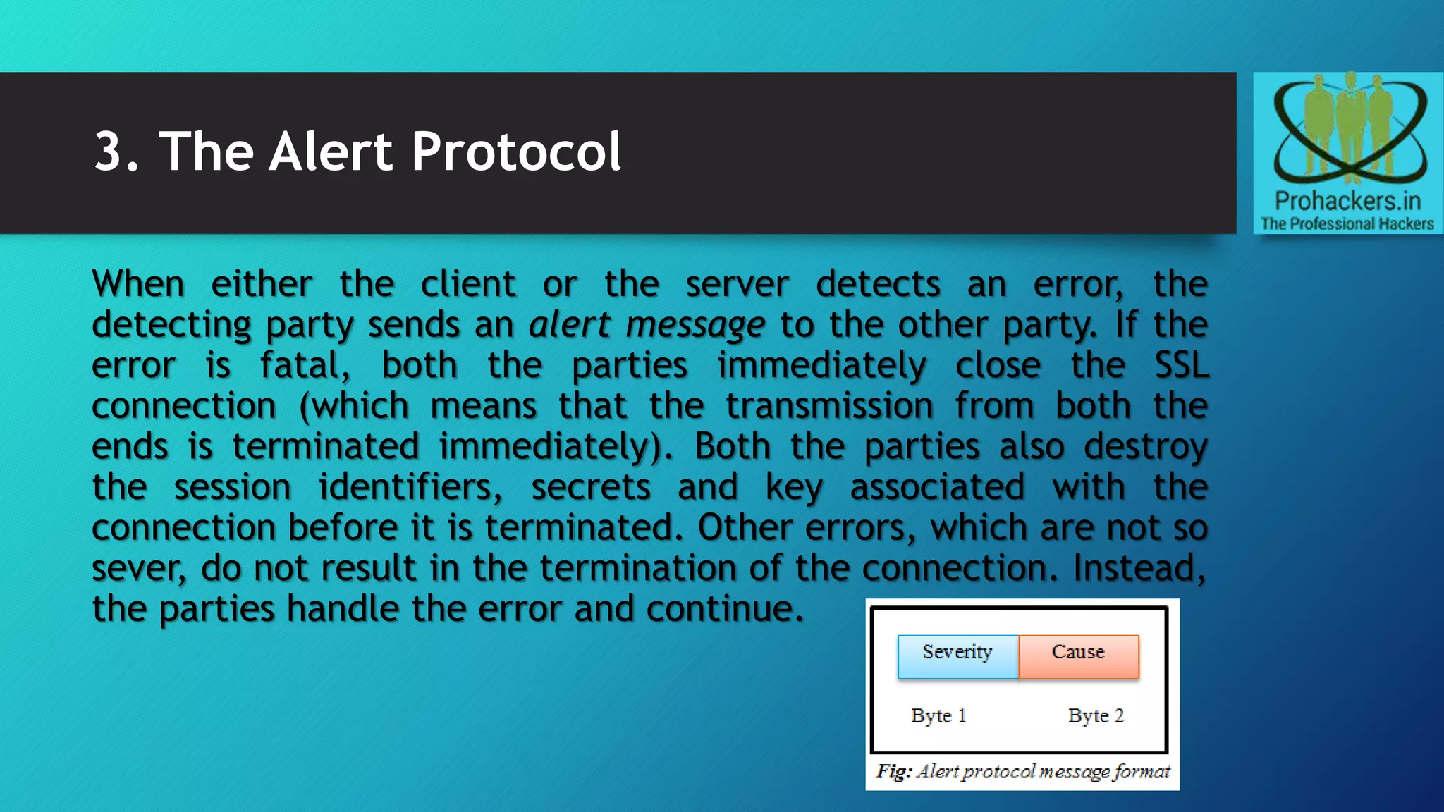 3. The Alert Protocol
When either the client or the server detects an error, the
detecting party sends an alert message to the other party. If the
error is fatal, both the parties immediately close the SSL
connection (which means that the transmission from both the
ends is terminated immediately). Both the parties also destroy
the session identifiers, secrets and key associated with the
connection before it is terminated. Other errors, which are not so
sever, do not result in the termination of the connection. Instead,
the parties handle the error and continue.
 