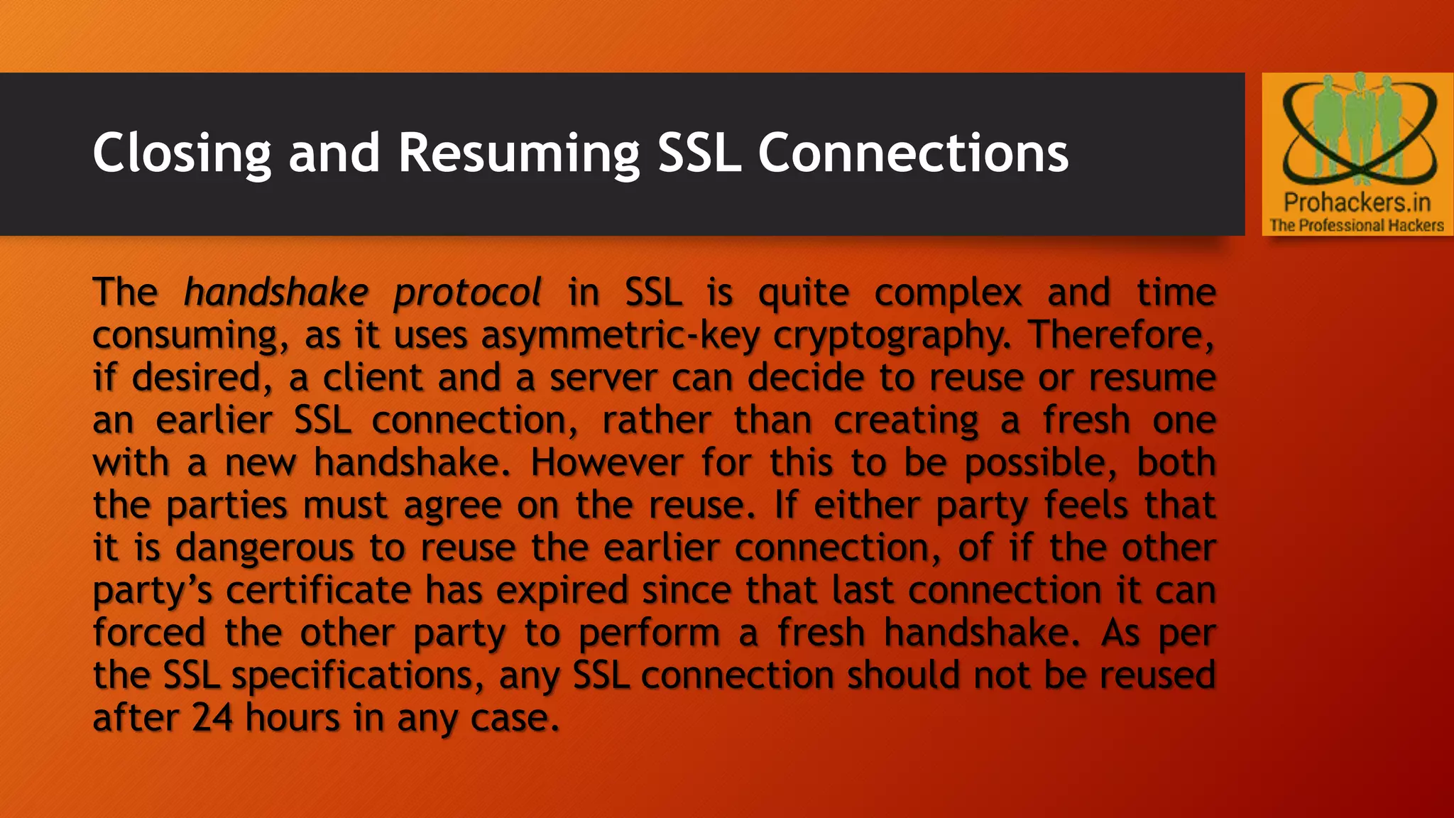 Closing and Resuming SSL Connections
The handshake protocol in SSL is quite complex and time
consuming, as it uses asymmetric-key cryptography. Therefore,
if desired, a client and a server can decide to reuse or resume
an earlier SSL connection, rather than creating a fresh one
with a new handshake. However for this to be possible, both
the parties must agree on the reuse. If either party feels that
it is dangerous to reuse the earlier connection, of if the other
party’s certificate has expired since that last connection it can
forced the other party to perform a fresh handshake. As per
the SSL specifications, any SSL connection should not be reused
after 24 hours in any case.
 