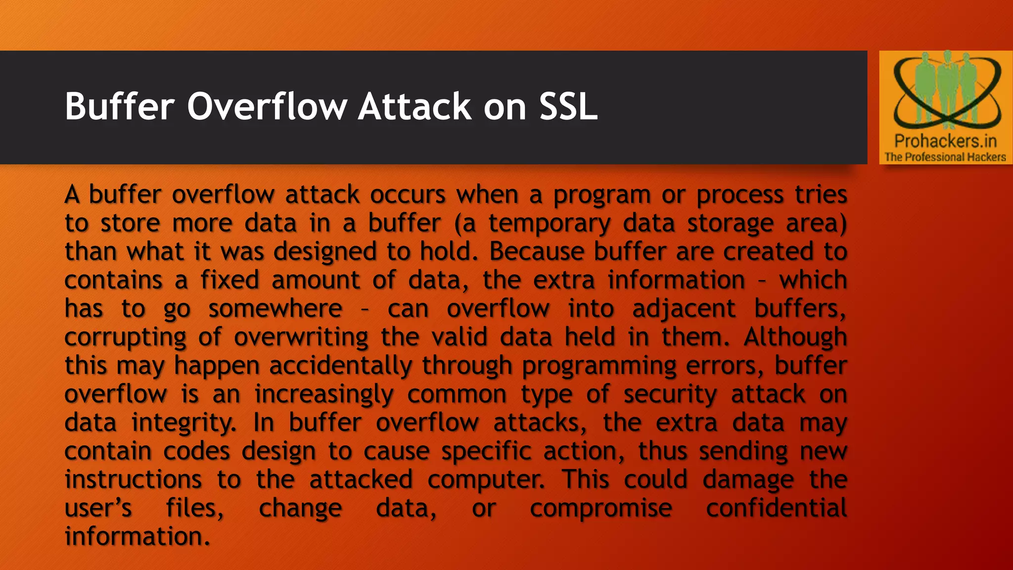 Buffer Overflow Attack on SSL
A buffer overflow attack occurs when a program or process tries
to store more data in a buffer (a temporary data storage area)
than what it was designed to hold. Because buffer are created to
contains a fixed amount of data, the extra information – which
has to go somewhere – can overflow into adjacent buffers,
corrupting of overwriting the valid data held in them. Although
this may happen accidentally through programming errors, buffer
overflow is an increasingly common type of security attack on
data integrity. In buffer overflow attacks, the extra data may
contain codes design to cause specific action, thus sending new
instructions to the attacked computer. This could damage the
user’s files, change data, or compromise confidential
information.
 