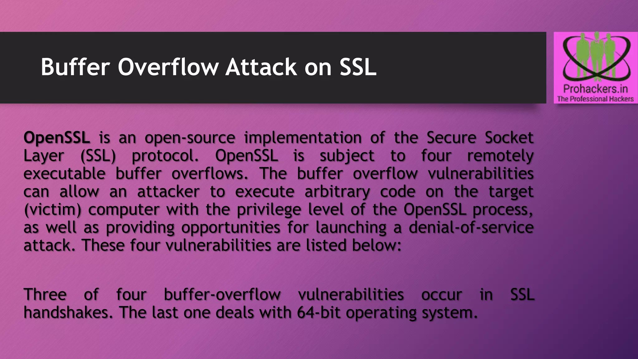 Buffer Overflow Attack on SSL
OpenSSL is an open-source implementation of the Secure Socket
Layer (SSL) protocol. OpenSSL is subject to four remotely
executable buffer overflows. The buffer overflow vulnerabilities
can allow an attacker to execute arbitrary code on the target
(victim) computer with the privilege level of the OpenSSL process,
as well as providing opportunities for launching a denial-of-service
attack. These four vulnerabilities are listed below:
Three of four buffer-overflow vulnerabilities occur in SSL
handshakes. The last one deals with 64-bit operating system.
 