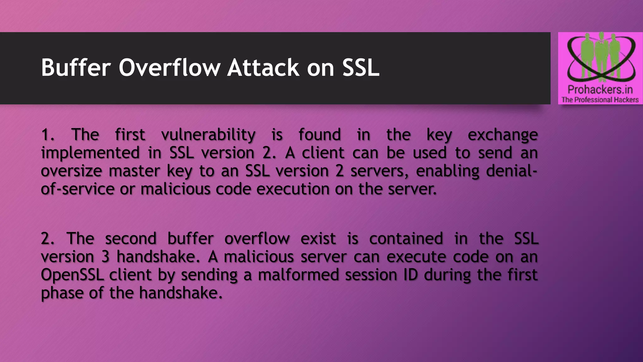 Buffer Overflow Attack on SSL
1. The first vulnerability is found in the key exchange
implemented in SSL version 2. A client can be used to send an
oversize master key to an SSL version 2 servers, enabling denial-
of-service or malicious code execution on the server.
2. The second buffer overflow exist is contained in the SSL
version 3 handshake. A malicious server can execute code on an
OpenSSL client by sending a malformed session ID during the first
phase of the handshake.
 