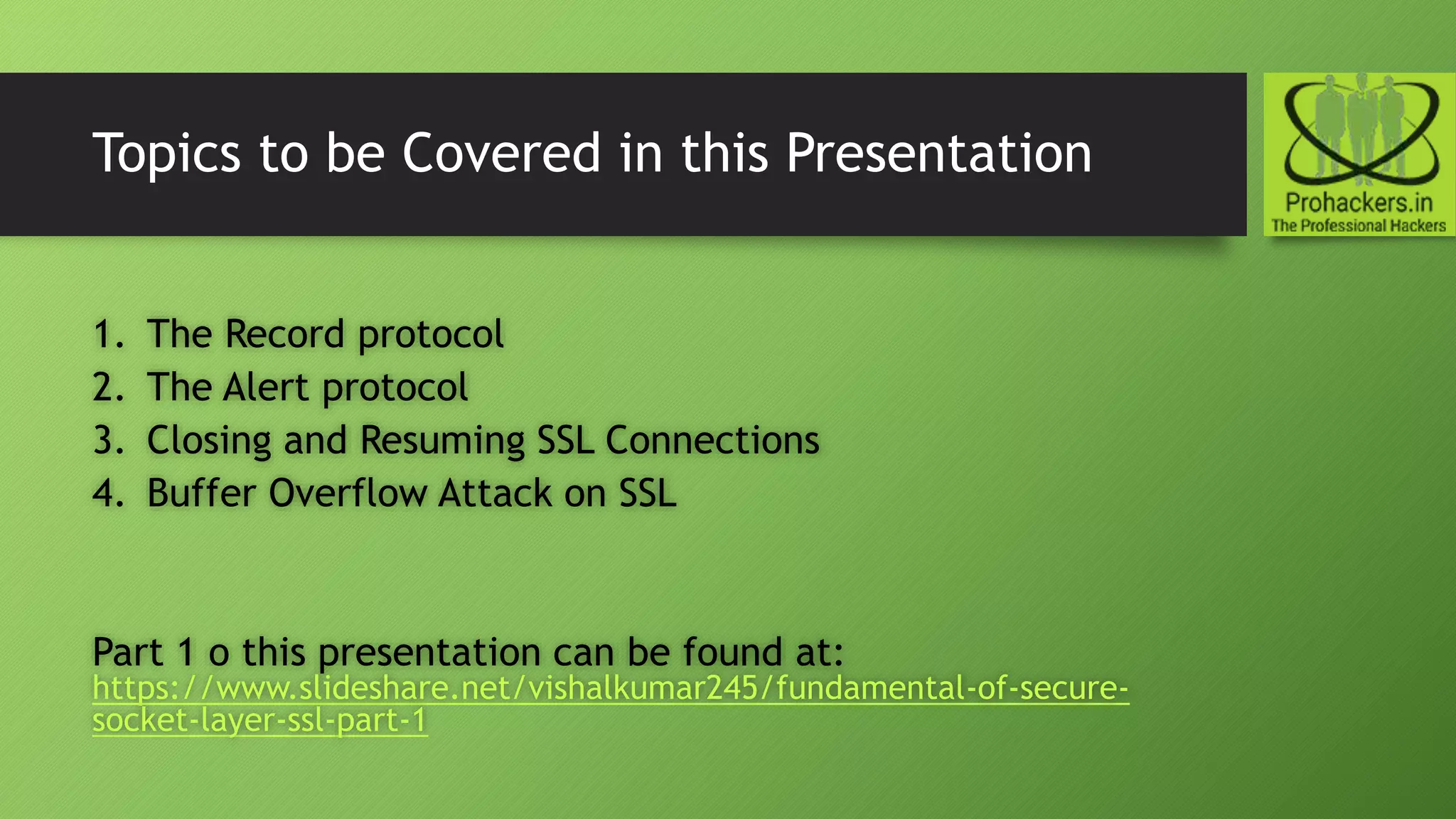 Topics to be Covered in this Presentation
1. The Record protocol
2. The Alert protocol
3. Closing and Resuming SSL Connections
4. Buffer Overflow Attack on SSL
Part 1 o this presentation can be found at:
https://www.slideshare.net/vishalkumar245/fundamental-of-secure-
socket-layer-ssl-part-1
 