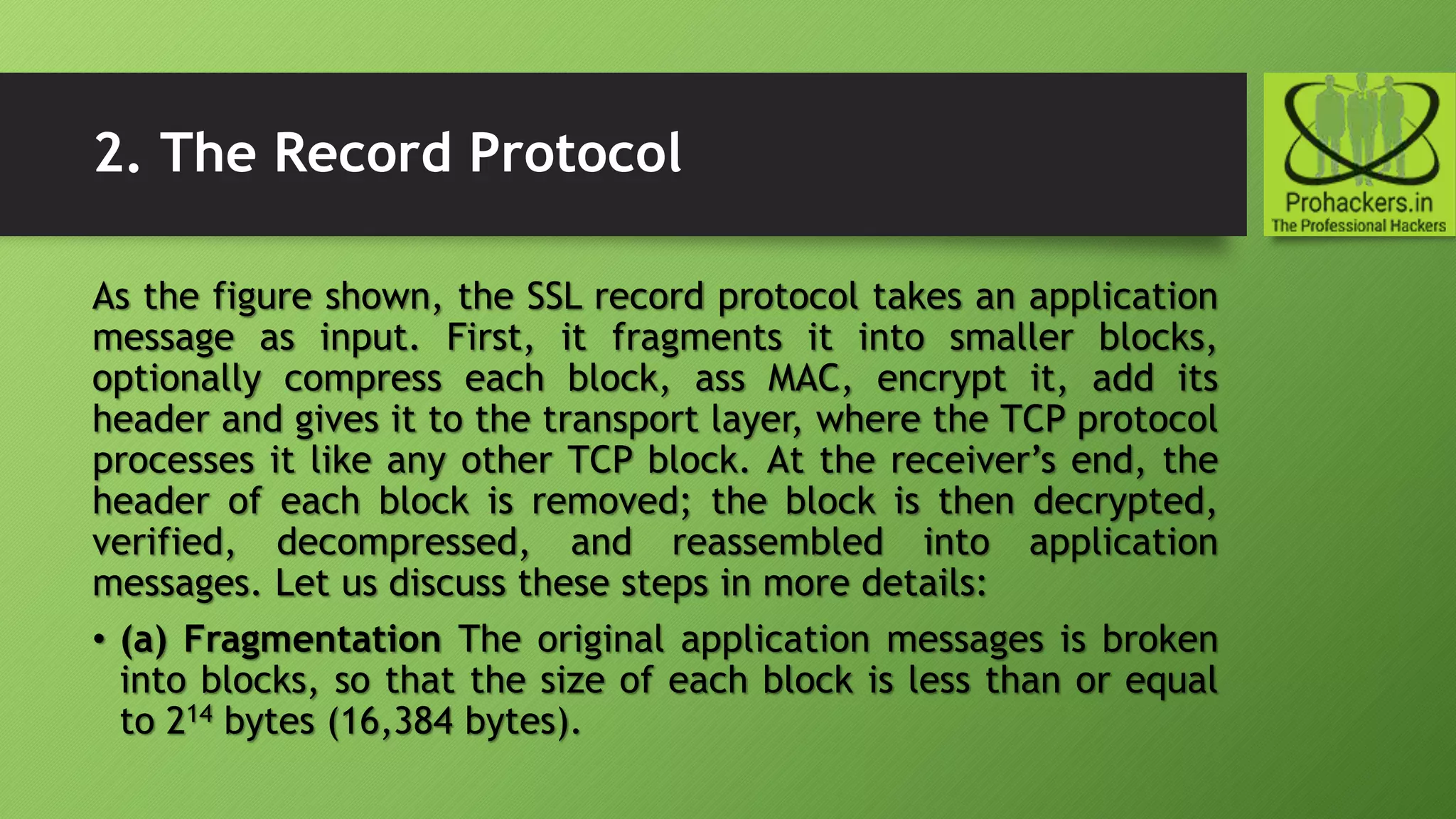 2. The Record Protocol
As the figure shown, the SSL record protocol takes an application
message as input. First, it fragments it into smaller blocks,
optionally compress each block, ass MAC, encrypt it, add its
header and gives it to the transport layer, where the TCP protocol
processes it like any other TCP block. At the receiver’s end, the
header of each block is removed; the block is then decrypted,
verified, decompressed, and reassembled into application
messages. Let us discuss these steps in more details:
• (a) Fragmentation The original application messages is broken
into blocks, so that the size of each block is less than or equal
to 214 bytes (16,384 bytes).
 
