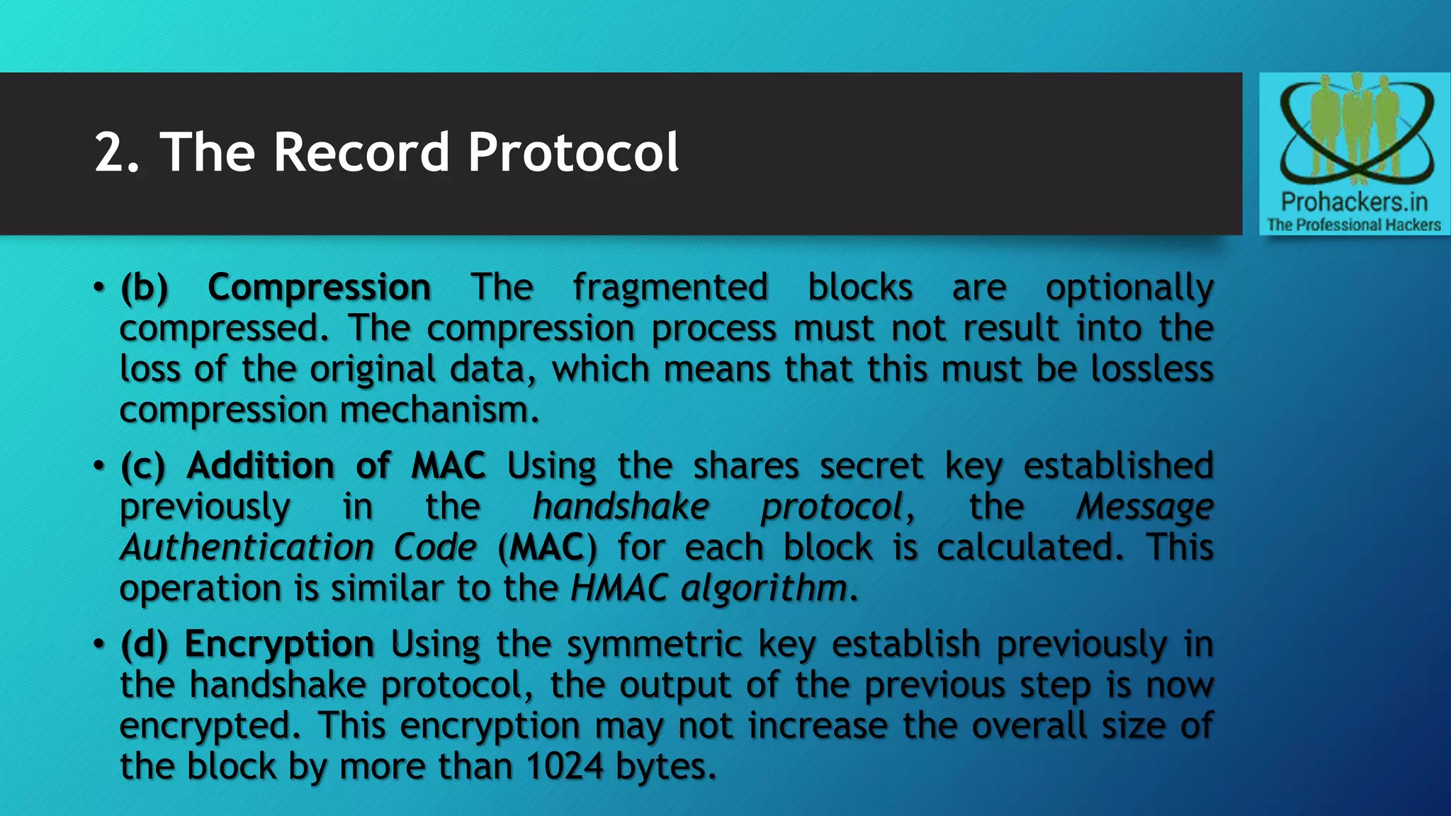 2. The Record Protocol
• (b) Compression The fragmented blocks are optionally
compressed. The compression process must not result into the
loss of the original data, which means that this must be lossless
compression mechanism.
• (c) Addition of MAC Using the shares secret key established
previously in the handshake protocol, the Message
Authentication Code (MAC) for each block is calculated. This
operation is similar to the HMAC algorithm.
• (d) Encryption Using the symmetric key establish previously in
the handshake protocol, the output of the previous step is now
encrypted. This encryption may not increase the overall size of
the block by more than 1024 bytes.
 