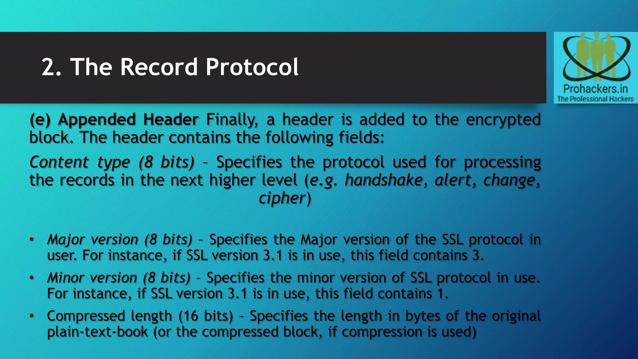2. The Record Protocol
(e) Appended Header Finally, a header is added to the encrypted
block. The header contains the following fields:
Content type (8 bits) – Specifies the protocol used for processing
the records in the next higher level (e.g. handshake, alert, change,
cipher)
• Major version (8 bits) – Specifies the Major version of the SSL protocol in
user. For instance, if SSL version 3.1 is in use, this field contains 3.
• Minor version (8 bits) – Specifies the minor version of SSL protocol in use.
For instance, if SSL version 3.1 is in use, this field contains 1.
• Compressed length (16 bits) – Specifies the length in bytes of the original
plain-text-book (or the compressed block, if compression is used)
 