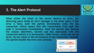 3. The Alert Protocol
When either the client or the server detects an error, the
detecting party sends an alert message to the other party. If the
error is fatal, both the parties immediately close the SSL
connection (which means that the transmission from both the
ends is terminated immediately). Both the parties also destroy
the session identifiers, secrets and key associated with the
connection before it is terminated. Other errors, which are not so
sever, do not result in the termination of the connection. Instead,
the parties handle the error and continue.
 