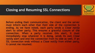 Closing and Resuming SSL Connections
Before ending their communication, the client and the server
must inform each other that their side of the connection is
ending. As we have noted, each party sends a Close notify
alert to other party. This ensures a graceful closure of the
connection. When a party receives this alert, it must
immediately stop whatever it is doing, sends its own Close
notify alert and end the connection from its side as well. If an
SSL connection ends without a Close notify from either party,
it cannot me resumed.
 