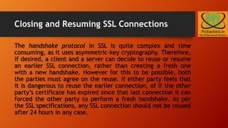 Closing and Resuming SSL Connections
The handshake protocol in SSL is quite complex and time
consuming, as it uses asymmetric-key cryptography. Therefore,
if desired, a client and a server can decide to reuse or resume
an earlier SSL connection, rather than creating a fresh one
with a new handshake. However for this to be possible, both
the parties must agree on the reuse. If either party feels that
it is dangerous to reuse the earlier connection, of if the other
party’s certificate has expired since that last connection it can
forced the other party to perform a fresh handshake. As per
the SSL specifications, any SSL connection should not be reused
after 24 hours in any case.
 