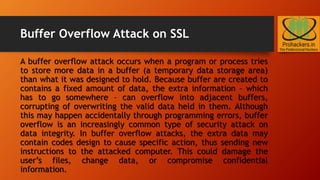 Buffer Overflow Attack on SSL
A buffer overflow attack occurs when a program or process tries
to store more data in a buffer (a temporary data storage area)
than what it was designed to hold. Because buffer are created to
contains a fixed amount of data, the extra information – which
has to go somewhere – can overflow into adjacent buffers,
corrupting of overwriting the valid data held in them. Although
this may happen accidentally through programming errors, buffer
overflow is an increasingly common type of security attack on
data integrity. In buffer overflow attacks, the extra data may
contain codes design to cause specific action, thus sending new
instructions to the attacked computer. This could damage the
user’s files, change data, or compromise confidential
information.
 