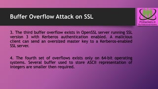 Buffer Overflow Attack on SSL
3. The third buffer overflow exists in OpenSSL server running SSL
version 3 with Kerberos authentication enabled. A malicious
client can send an oversized master key to a Kerberos-enabled
SSL server.
4. The fourth set of overflows exists only on 64-bit operating
systems. Several buffer used to store ASCII representation of
integers are smaller then required.
 