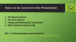 Topics to be Covered in this Presentation
1. The Record protocol
2. The Alert protocol
3. Closing and Resuming SSL Connections
4. Buffer Overflow Attack on SSL
Part 1 o this presentation can be found at:
https://www.slideshare.net/vishalkumar245/fundamental-of-secure-
socket-layer-ssl-part-1
 
