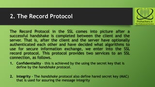 2. The Record Protocol
The Record Protocol in the SSL comes into picture after a
successful handshake is completed between the client and the
server. That is, after the client and the server have optionally
authenticated each other and have decided what algorithms to
use for secure information exchange, we enter into the SSL
record protocol. This protocol provides two services to an SSL
connection, as follows.
1. Confidentiality – this is achieved by the using the secret key that is
define by the handshake protocol.
2. Integrity - The handshake protocol also define hared secret key (MAC)
that is used for assuring the message integrity
 