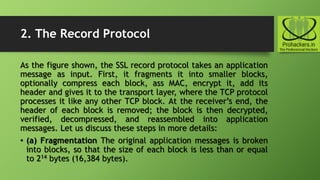 2. The Record Protocol
As the figure shown, the SSL record protocol takes an application
message as input. First, it fragments it into smaller blocks,
optionally compress each block, ass MAC, encrypt it, add its
header and gives it to the transport layer, where the TCP protocol
processes it like any other TCP block. At the receiver’s end, the
header of each block is removed; the block is then decrypted,
verified, decompressed, and reassembled into application
messages. Let us discuss these steps in more details:
• (a) Fragmentation The original application messages is broken
into blocks, so that the size of each block is less than or equal
to 214 bytes (16,384 bytes).
 