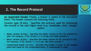 2. The Record Protocol
(e) Appended Header Finally, a header is added to the encrypted
block. The header contains the following fields:
Content type (8 bits) – Specifies the protocol used for processing
the records in the next higher level (e.g. handshake, alert, change,
cipher)
• Major version (8 bits) – Specifies the Major version of the SSL protocol in
user. For instance, if SSL version 3.1 is in use, this field contains 3.
• Minor version (8 bits) – Specifies the minor version of SSL protocol in use.
For instance, if SSL version 3.1 is in use, this field contains 1.
• Compressed length (16 bits) – Specifies the length in bytes of the original
plain-text-book (or the compressed block, if compression is used)
 