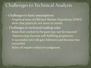  Challenges to basic assumptions
 Empirical tests of Efficient Market Hypothesis (EMH)
show that prices do not move in trends.
 Challenges to technical trading rules
• Rules that worked in the past may not be repeated
• Patterns may become self-fulfilling prophecies
• A successful rule will gain followers and become less
successful
• Rules all require subjective judgment.
 