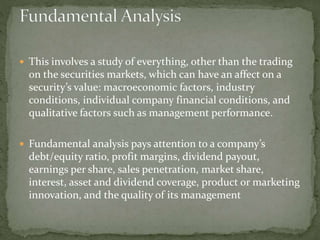  This involves a study of everything, other than the trading
on the securities markets, which can have an affect on a
security’s value: macroeconomic factors, industry
conditions, individual company financial conditions, and
qualitative factors such as management performance.
 Fundamental analysis pays attention to a company’s
debt/equity ratio, profit margins, dividend payout,
earnings per share, sales penetration, market share,
interest, asset and dividend coverage, product or marketing
innovation, and the quality of its management
 