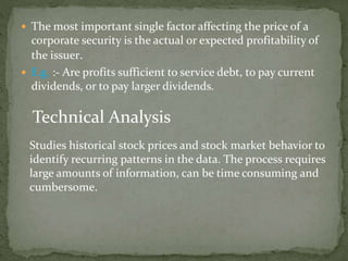  The most important single factor affecting the price of a
corporate security is the actual or expected profitability of
the issuer.
 E.g. :- Are profits sufficient to service debt, to pay current
dividends, or to pay larger dividends.
Technical Analysis
Studies historical stock prices and stock market behavior to
identify recurring patterns in the data. The process requires
large amounts of information, can be time consuming and
cumbersome.
 