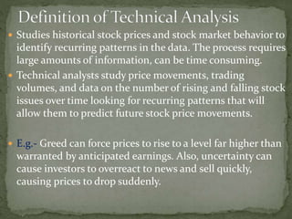  Studies historical stock prices and stock market behavior to
identify recurring patterns in the data. The process requires
large amounts of information, can be time consuming.
 Technical analysts study price movements, trading
volumes, and data on the number of rising and falling stock
issues over time looking for recurring patterns that will
allow them to predict future stock price movements.
 E.g.- Greed can force prices to rise to a level far higher than
warranted by anticipated earnings. Also, uncertainty can
cause investors to overreact to news and sell quickly,
causing prices to drop suddenly.
 
