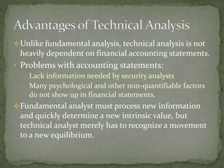 Unlike fundamental analysis, technical analysis is not
heavily dependent on financial accounting statements.
• Problems with accounting statements:
o Lack information needed by security analysts
o Many psychological and other non-quantifiable factors
do not show up in financial statements.
Fundamental analyst must process new information
and quickly determine a new intrinsic value, but
technical analyst merely has to recognize a movement
to a new equilibrium.
 