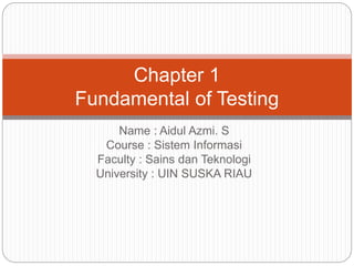 Name : Aidul Azmi. S
Course : Sistem Informasi
Faculty : Sains dan Teknologi
University : UIN SUSKA RIAU
Chapter 1
Fundamental of Testing
 