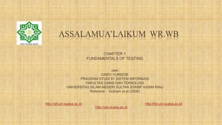 ASSALAMUA’LAIKUM WR.WB
CHAPTER 1
FUNDAMENTALS OF TESTING
oleh:
CINDY YURISTIE
PRAGRAM STUDI S1 SISTEM INFORMASI
FAKULTAS SAINS DAN TEKNOLOGI
UNIVERSITAS ISLAM NEGERI SULTAN SYARIF KASIM RIAU
Referensi : Graham et.al (2006)
http://sif.uin-suska.ac.id http://fst.uin-suska.ac.id
http://uin-suska.ac.id
 