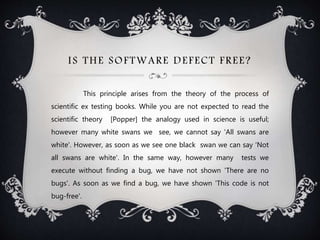 IS THE SOFTWARE DEFECT FREE?
This principle arises from the theory of the process of
scientific ex testing books. While you are not expected to read the
scientific theory [Popper] the analogy used in science is useful;
however many white swans we see, we cannot say 'All swans are
white'. However, as soon as we see one black swan we can say 'Not
all swans are white'. In the same way, however many tests we
execute without finding a bug, we have not shown 'There are no
bugs'. As soon as we find a bug, we have shown 'This code is not
bug-free'.
 