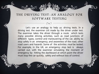 THE DRIVING TEST-AN ANALOGY FOR
SOFTWARE TESTING
Let's use an analogy to help us: driving tests. In a
driving test, the examiner crit made by the driver under test.
The examiner takes the driver through a route which tests
many possible driving activities, such as road junctions of
different types, control and maneuvering of the car, ability to
stop safely in an emergency, and awareness of the road, other
road users and hazards. Some of the activities must be tested.
For example, in the UK, an emergency stop test is always
carried out, with the examiner simulating the moment of
emergency by hitting the dashboard at which point the driver
must stop the car quickly, safely and without loss of control.
 