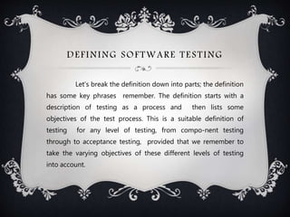 DEFINING SOFTWARE TESTING
Let's break the definition down into parts; the definition
has some key phrases remember. The definition starts with a
description of testing as a process and then lists some
objectives of the test process. This is a suitable definition of
testing for any level of testing, from compo-nent testing
through to acceptance testing, provided that we remember to
take the varying objectives of these different levels of testing
into account.
 