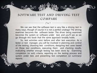 SOFTWARE TEST AND DRIVING TEST
COMPARE
We can see that the software test is very like a driving test in
many ways, though of course it is not a perfect analogy! The driving
examiner becomes the software tester. The driver being examined
becomes the system or software under test, and you'll see as we
go through this book that the same approach broadly holds.
So, test activities exist before and after test execution. As a
tester or test manager, you will be involved in planning and control
of the testing, choosing test conditions, designing test cases based
on those test conditions, executing them and checking results,
evaluating whether enough testing has been done by Examining
completion (or exit) criteria, reporting on the testing process and
system under test, and presenting test completion (or summary)
reports.
 