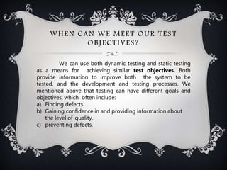 WHEN CAN WE MEET OUR TEST
OBJECTIVES?
We can use both dynamic testing and static testing
as a means for achieving similar test objectives. Both
provide information to improve both the system to be
tested, and the development and testing processes. We
mentioned above that testing can have different goals and
objectives, which often include:
a) Finding defects.
b) Gaining confidence in and providing information about
the level of quality.
c) preventing defects.
 