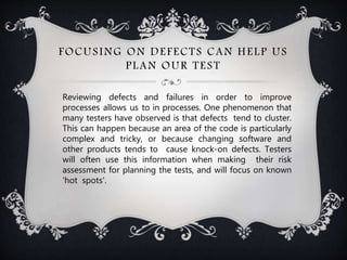 FOCUSING ON DEFECTS CAN HELP US
PLAN OUR TEST
Reviewing defects and failures in order to improve
processes allows us to in processes. One phenomenon that
many testers have observed is that defects tend to cluster.
This can happen because an area of the code is particularly
complex and tricky, or because changing software and
other products tends to cause knock-on defects. Testers
will often use this information when making their risk
assessment for planning the tests, and will focus on known
'hot spots'.
 