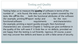 Testing and Quality
Testing helps us to measure the quality of software in terms of the
number of
for
ects found, the tests run, and the system covered by the
tests. We can do this
cor
both the functional attributes of the software
(for example, printing a report rectly) and for the non-
functional software requirements and characteristics
(for example, printing a report quickly enough). Non-functional
characteristics are covered in Chapter 2. Testing can give confidence in
the quality of the soft-ware if it finds few or no defects, provided we
are happy that the testing is suf-ficiently rigorous. Of course, a poor
test may uncover few defects and leave us with a false sense of security.
 