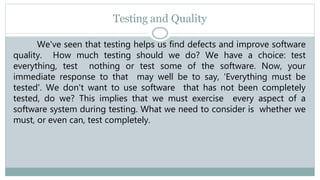 Testing and Quality
We've seen that testing helps us find defects and improve software
quality. How much testing should we do? We have a choice: test
everything, test nothing or test some of the software. Now, your
immediate response to that may well be to say, 'Everything must be
tested'. We don't want to use software that has not been completely
tested, do we? This implies that we must exercise every aspect of a
software system during testing. What we need to consider is whether we
must, or even can, test completely.
 