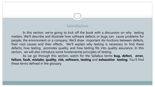 Introduction
In this section, we're going to kick off the book with a discussion on why testing
matters. We'll describe and illustrate how software defects or bugs can cause problems for
people, the environment or a company. We'll draw important dis-tinctions between defects,
their root causes and their effects. We'll explain why testing is necessary to find these
defects, how testing promotes quality, and how testing fits into quality assurance. In this
section, we will also introduce some fundamental principles of testing.
As we go through this section, watch for the Syllabus terms bug, defect, error,
failure, fault, mistake, quality, risk, software, testing and exhaustive testing. You'll find
these terms defined in the glossary.
 