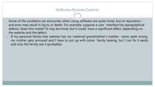 Software System Context
Some of the problems we encounter when using software are quite trivial, but ot reputation -
and even may result in injury or death. For example, suppose a user interface has typographical
defects. Does this matter? It may be trivial, but it could have a significant effect, depending on
the website and the defect:
 If my personal family-tree website has my maternal grandmother's maiden name spelt wrong,
my mother gets annoyed and I have to put up with some family teasing, but I can fix it easily
and only the family see it (probably).
 