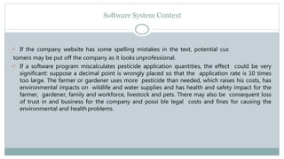 Software System Context
 If the company website has some spelling mistakes in the text, potential cus
tomers may be put off the company as it looks unprofessional.
 If a software program miscalculates pesticide application quantities, the effect could be very
significant: suppose a decimal point is wrongly placed so that the application rate is 10 times
too large. The farmer or gardener uses more pesticide than needed, which raises his costs, has
environmental impacts on wildlife and water supplies and has health and safety impact for the
farmer, gardener, family and workforce, livestock and pets. There may also be consequent loss
of trust in and business for the company and possi ble legal costs and fines for causing the
environmental and health problems.
 