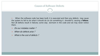 Causes of Software Defects
 When the software code has been built, it is executed and then any defects may cause
the system to fail to do what it should do (or do something it shouldn't), causing a failure.
Not all defects result in failures; some stay dormant in the code and we may never notice
them.
 Do our mistakes matter ?
 When do defects arise ?
 What is the cost of defects ?
 