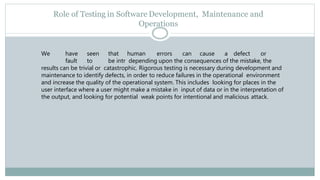 Role of Testing in Software Development, Maintenance and
Operations
We have seen that human errors can cause a defect or
fault to be intr depending upon the consequences of the mistake, the
results can be trivial or catastrophic. Rigorous testing is necessary during development and
maintenance to identify defects, in order to reduce failures in the operational environment
and increase the quality of the operational system. This includes looking for places in the
user interface where a user might make a mistake in input of data or in the interpretation of
the output, and looking for potential weak points for intentional and malicious attack.
 
