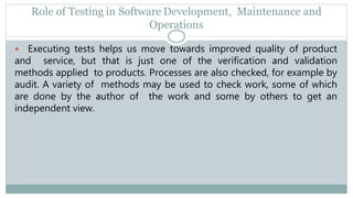 Role of Testing in Software Development, Maintenance and
Operations
 Executing tests helps us move towards improved quality of product
and service, but that is just one of the verification and validation
methods applied to products. Processes are also checked, for example by
audit. A variety of methods may be used to check work, some of which
are done by the author of the work and some by others to get an
independent view.
 