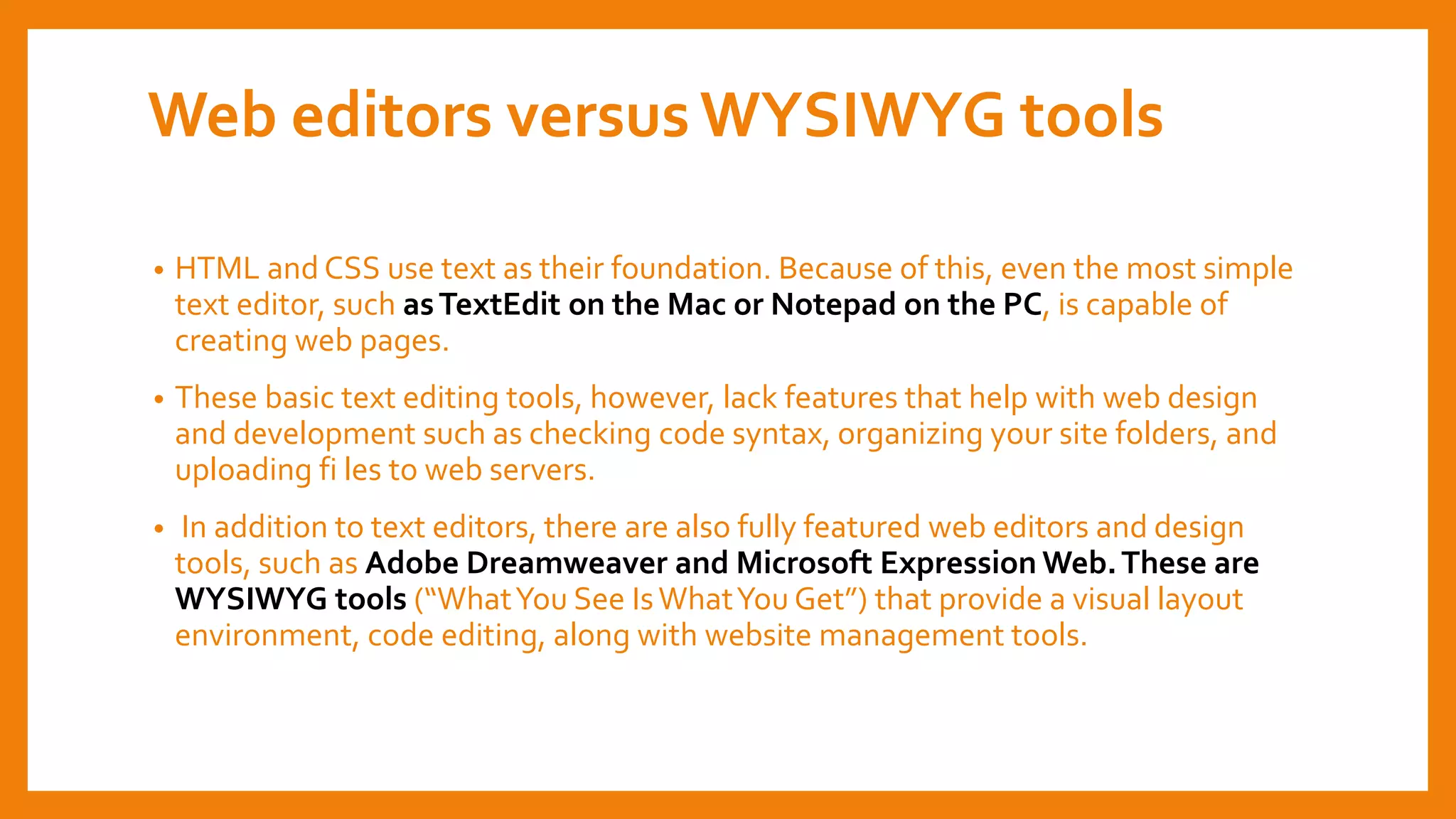 Web editors versusWYSIWYG tools
• HTML and CSS use text as their foundation. Because of this, even the most simple
text editor, such asTextEdit on the Mac or Notepad on the PC, is capable of
creating web pages.
• These basic text editing tools, however, lack features that help with web design
and development such as checking code syntax, organizing your site folders, and
uploading fi les to web servers.
• In addition to text editors, there are also fully featured web editors and design
tools, such as Adobe Dreamweaver and Microsoft Expression Web.These are
WYSIWYG tools (“WhatYou See IsWhatYou Get”) that provide a visual layout
environment, code editing, along with website management tools.
 