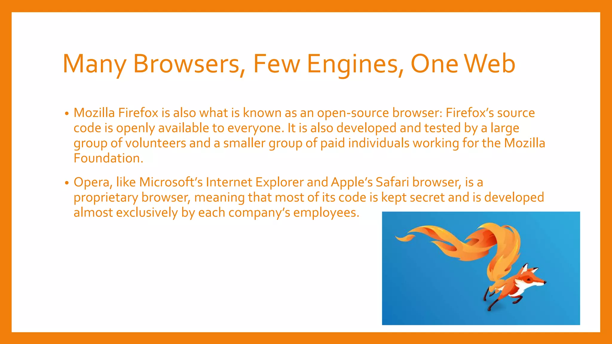 Many Browsers, Few Engines, OneWeb
• Mozilla Firefox is also what is known as an open-source browser: Firefox’s source
code is openly available to everyone. It is also developed and tested by a large
group of volunteers and a smaller group of paid individuals working for the Mozilla
Foundation.
• Opera, like Microsoft’s Internet Explorer and Apple’s Safari browser, is a
proprietary browser, meaning that most of its code is kept secret and is developed
almost exclusively by each company’s employees.
 