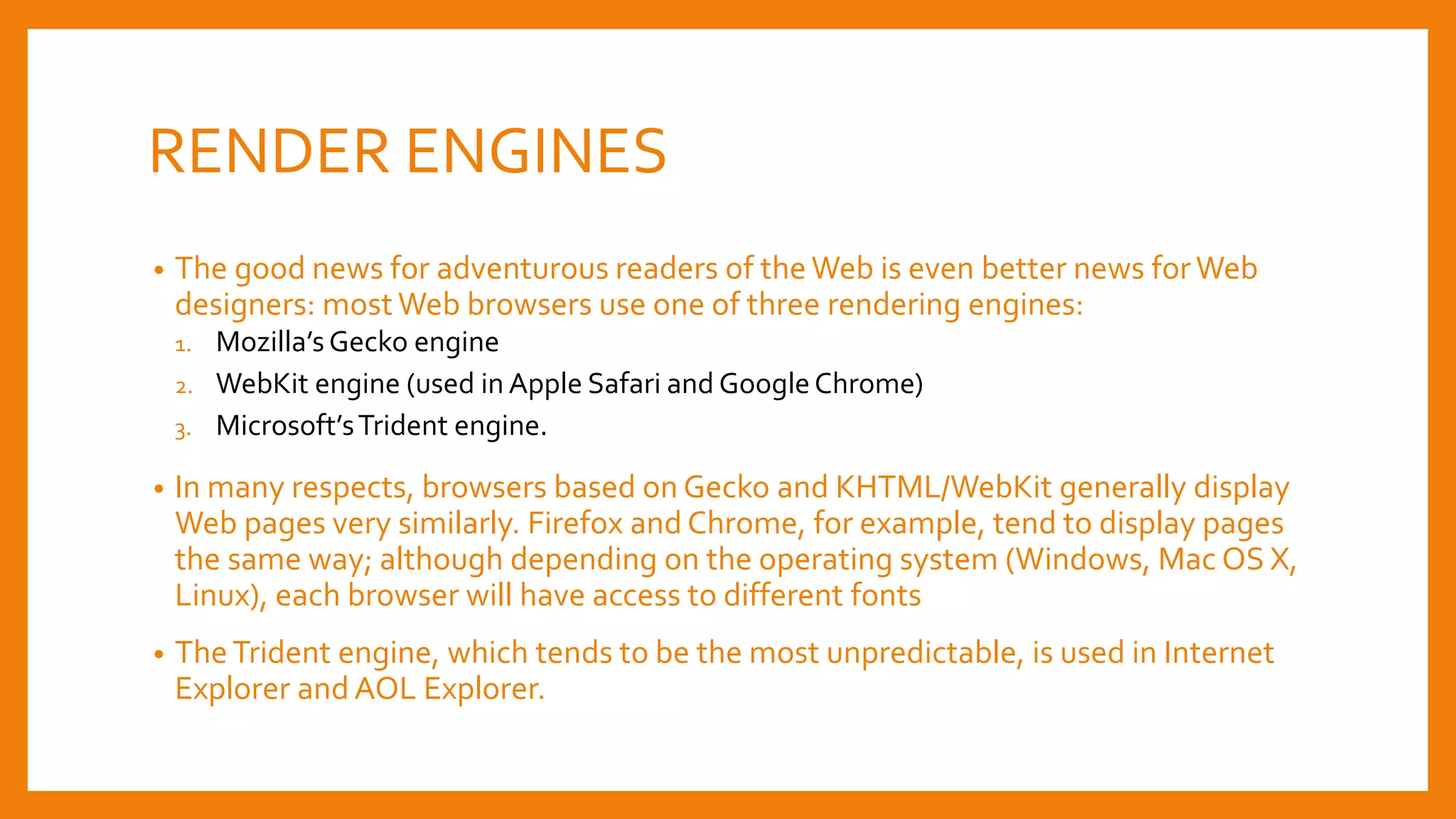 RENDER ENGINES
• The good news for adventurous readers of the Web is even better news forWeb
designers: mostWeb browsers use one of three rendering engines:
1. Mozilla’sGecko engine
2. WebKit engine (used in Apple Safari and GoogleChrome)
3. Microsoft’sTrident engine.
• In many respects, browsers based on Gecko and KHTML/WebKit generally display
Web pages very similarly. Firefox and Chrome, for example, tend to display pages
the same way; although depending on the operating system (Windows, Mac OS X,
Linux), each browser will have access to different fonts
• TheTrident engine, which tends to be the most unpredictable, is used in Internet
Explorer and AOL Explorer.
 