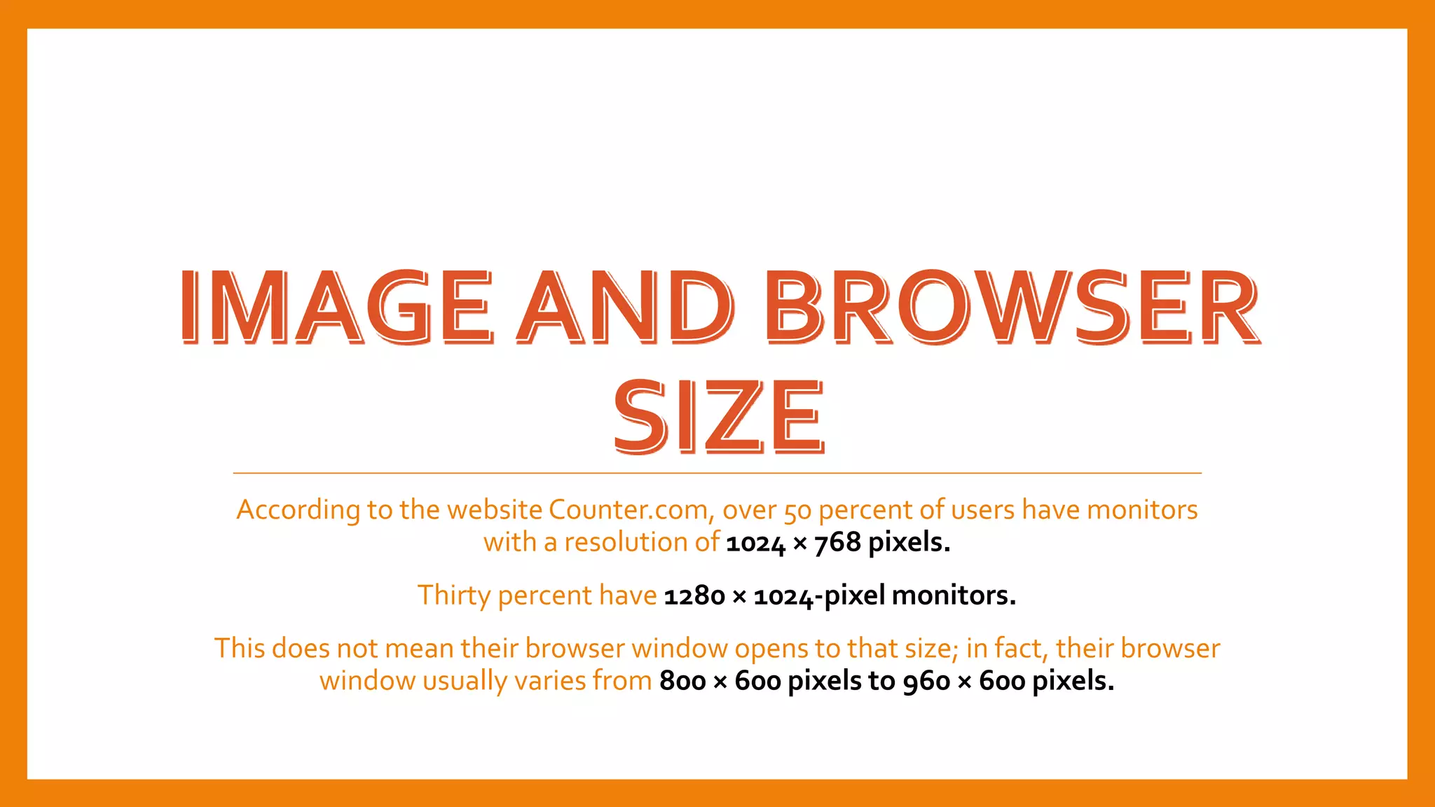 According to the website Counter.com, over 50 percent of users have monitors
with a resolution of 1024 × 768 pixels.
Thirty percent have 1280 × 1024-pixel monitors.
This does not mean their browser window opens to that size; in fact, their browser
window usually varies from 800 × 600 pixels to 960 × 600 pixels.
 
