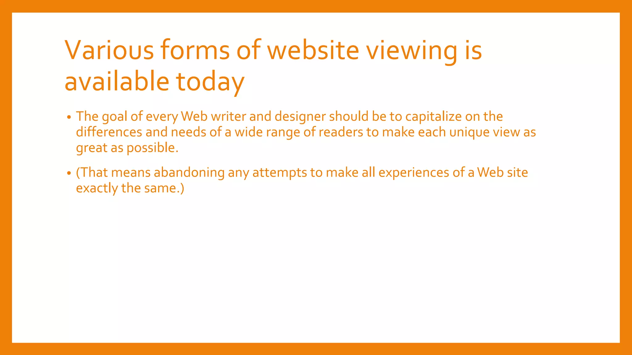 Various forms of website viewing is
available today
• The goal of every Web writer and designer should be to capitalize on the
differences and needs of a wide range of readers to make each unique view as
great as possible.
• (That means abandoning any attempts to make all experiences of aWeb site
exactly the same.)
 