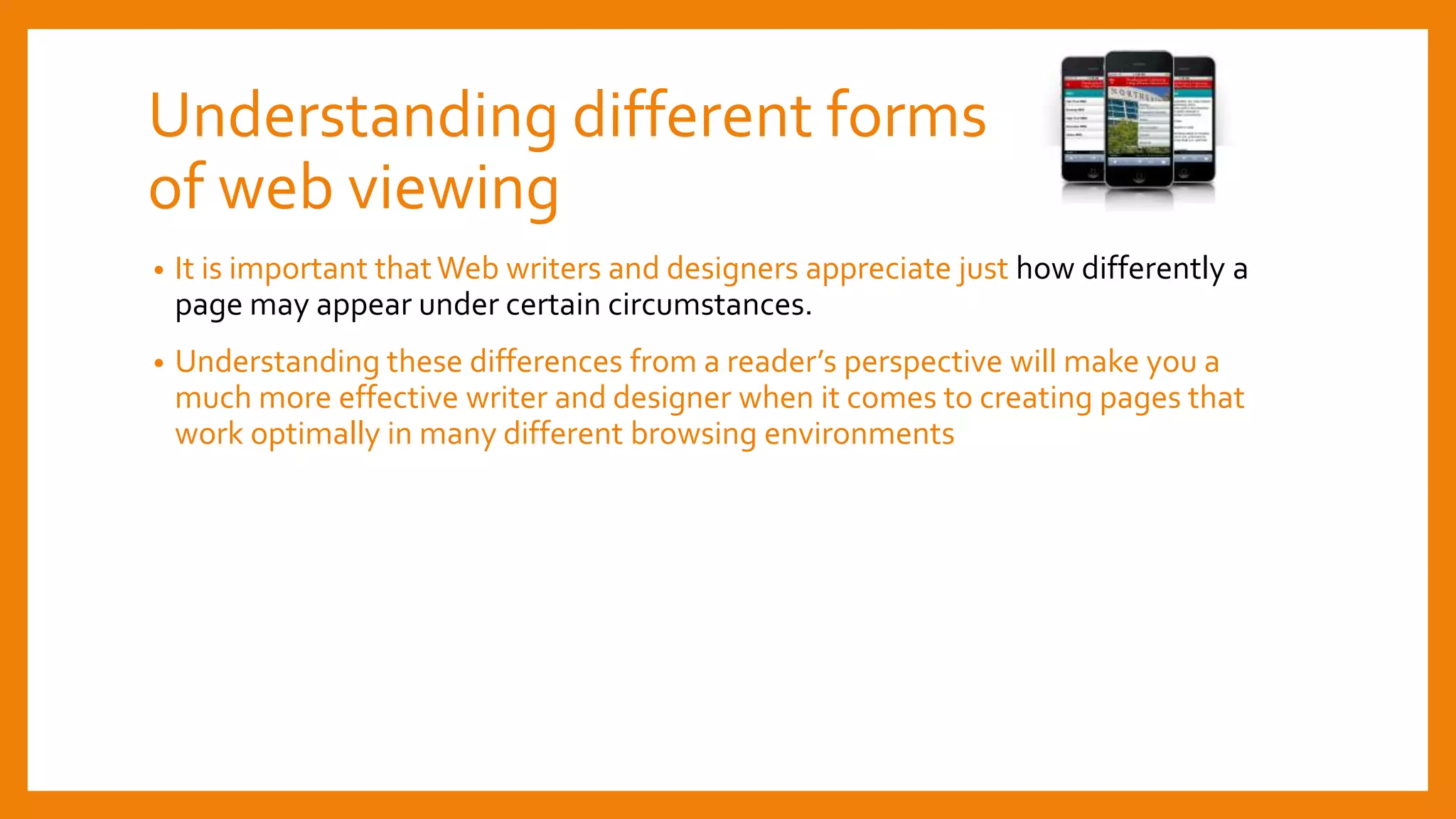 Understanding different forms
of web viewing
• It is important thatWeb writers and designers appreciate just how differently a
page may appear under certain circumstances.
• Understanding these differences from a reader’s perspective will make you a
much more effective writer and designer when it comes to creating pages that
work optimally in many different browsing environments
 