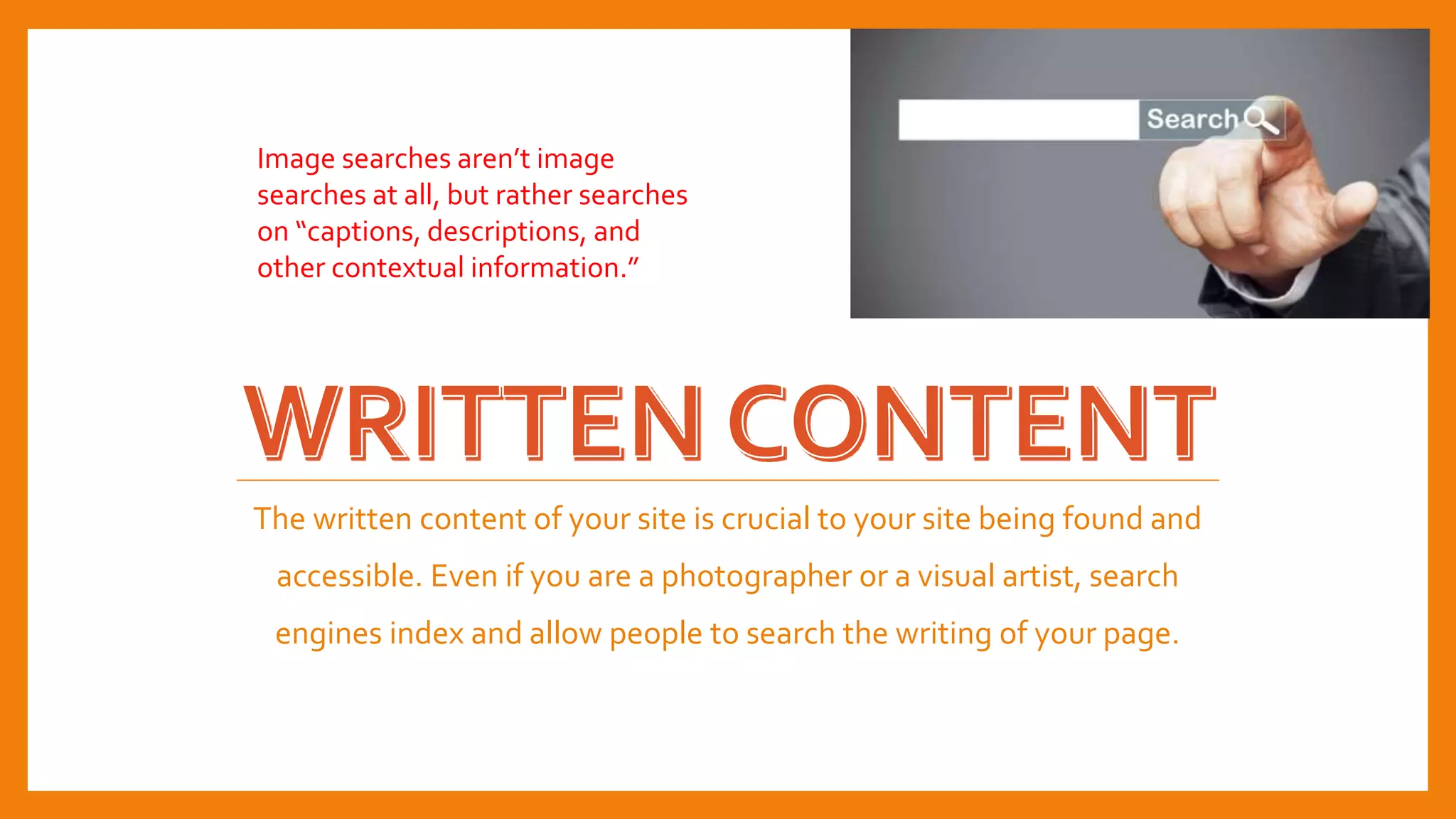 The written content of your site is crucial to your site being found and
accessible. Even if you are a photographer or a visual artist, search
engines index and allow people to search the writing of your page.
Image searches aren’t image
searches at all, but rather searches
on “captions, descriptions, and
other contextual information.”
 