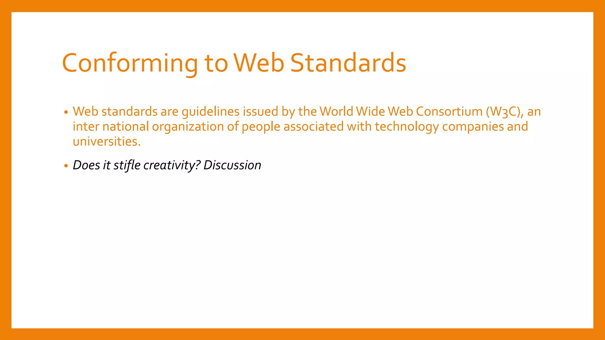 Conforming toWeb Standards
• Web standards are guidelines issued by the World Wide Web Consortium (W3C), an
inter national organization of people associated with technology companies and
universities.
• Does it stifle creativity? Discussion
 